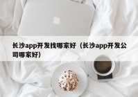 長(zhǎng)沙app開(kāi)發(fā)找哪家好（長(zhǎng)沙app開(kāi)發(fā)公司哪家好）