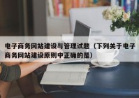 電子商務網(wǎng)站建設與管理試題（下列關于電子商務網(wǎng)站建設原則中正確的是）