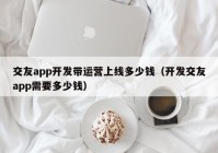 交友app開發(fā)帶運營上線多少錢（開發(fā)交友app需要多少錢）