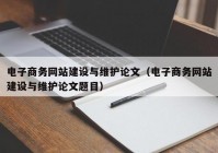 電子商務(wù)網(wǎng)站建設(shè)與維護論文（電子商務(wù)網(wǎng)站建設(shè)與維護論文題目）