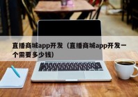 直播商城app開發(fā)（直播商城app開發(fā)一個(gè)需要多少錢）